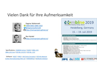 Vielen Dank für Ihre Aufmerksamkeit
Dagmar Waltemath
0000‐0002‐5886‐5563
@dagmarwaltemath
https://semsproject.github.io/
MOST | PMR2 | JWS Online Simulation | SED‐ML Webtools
Cardiac Electrophysiology Web Lab | FAIRDOMHub | BioModels Database
Software:
COMBINE Archive | MIASE | SBML L2V5
SBML L3V2 Core | SED‐ML L1V1/V2 | SED‐ML  L1V3
Specifications:
2019
Heidelberg, Germany
15. – 19. Juli 2019
Ron Henkel
https://semsproject.github.io/
 