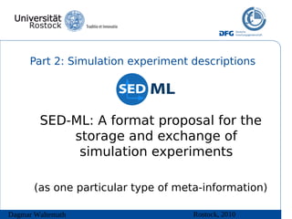 Part 2: Simulation experiment descriptions




        SED-ML: A format proposal for the
            storage and exchange of
             simulation experiments

       (as one particular type of meta-information)

Dagmar Waltemath                     Rostock, 2010
 