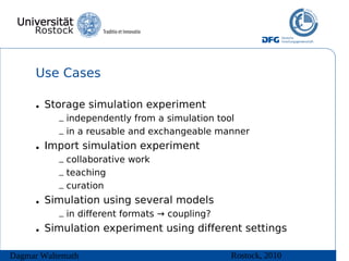 Use Cases

      • Storage simulation experiment
           – independently from a simulation tool
           – in a reusable and exchangeable manner
      • Import simulation experiment
           – collaborative work
           – teaching
           – curation
      • Simulation using several models
           – in different formats → coupling?
      • Simulation experiment using different settings

Dagmar Waltemath                                Rostock, 2010
 