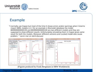 Example
     “I normally use Copasi but most of the time it shows errors and/or warnings when I tried to
        import SBML models in it. For an example in Biomodel database the model
        BIOMD0000000139 and BIOMD0000000140 are two different models and they are
        supposed to show different results. Unfortunately simulating them in Copasi gives same
        result for both the models. Moreover different versions and curated model also cause
        problem. “ (arvin mer on sbml-discuss)




               (Figures produced by Frank Bergmann in SBW Workbench)
Dagmar Waltemath                                                      Rostock, 2010
 