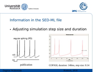 Information in the SED-ML file

      • Adjusting simulation step size and duration




              publication   COPASI, duration: 140ms, step size: 0.14

Dagmar Waltemath                          Rostock, 2010
 