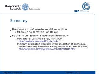 Summary

      • Use cases and software for model annotation
          → follow-up presentation Ron Henkel
      • Further information on model meta-information
          – Metadata For Systems Biology, Juty (2009)
             http://videolectures.net/mlsb09_juty_mfsb/

          – Minimum information requested in the annotation of biochemical
             models (MIRIAM), Le Novère, Finney, Hucka et al. , Nature (2006)
             http://www.nature.com/nbt/journal/v23/n12/abs/nbt1156.html




Dagmar Waltemath                                             Rostock, 2010
 
