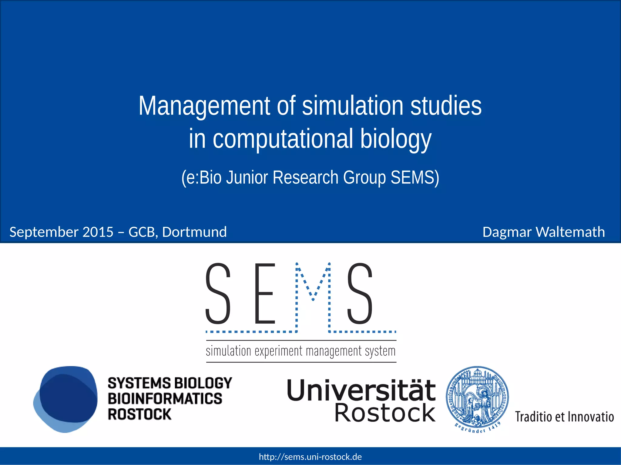 http://sems.uni-rostock.de
Dagmar WaltemathSeptember 2015 – GCB, Dortmund
Management of simulation studies
in computational biology
(e:Bio Junior Research Group SEMS)
 
