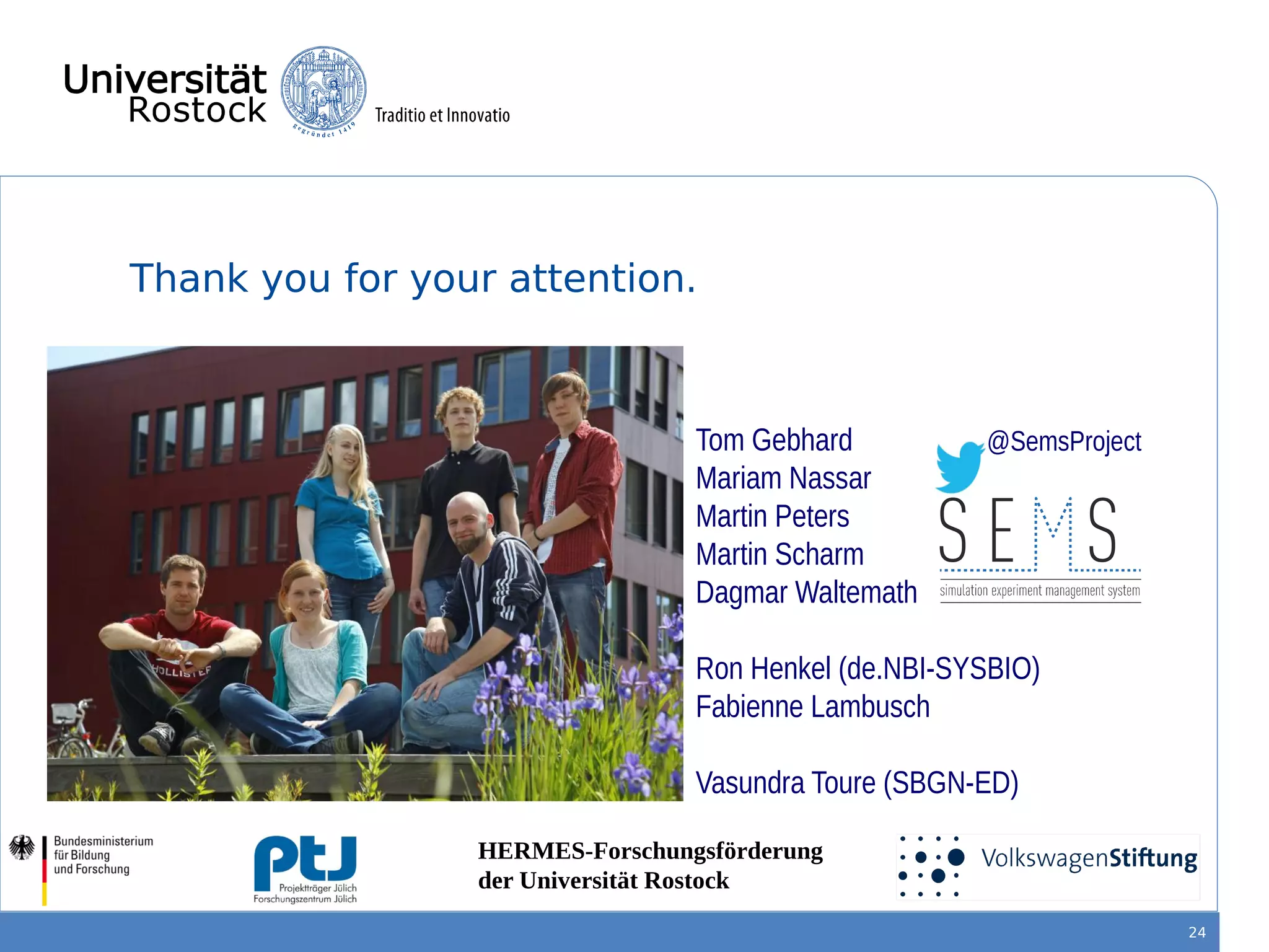 Thank you for your attention.
24
HERMES-Forschungsförderung
der Universität Rostock
Tom Gebhard
Mariam Nassar
Martin Peters
Martin Scharm
Dagmar Waltemath
Ron Henkel (de.NBI-SYSBIO)
Fabienne Lambusch
Vasundra Toure (SBGN-ED)
@SemsProject
 
