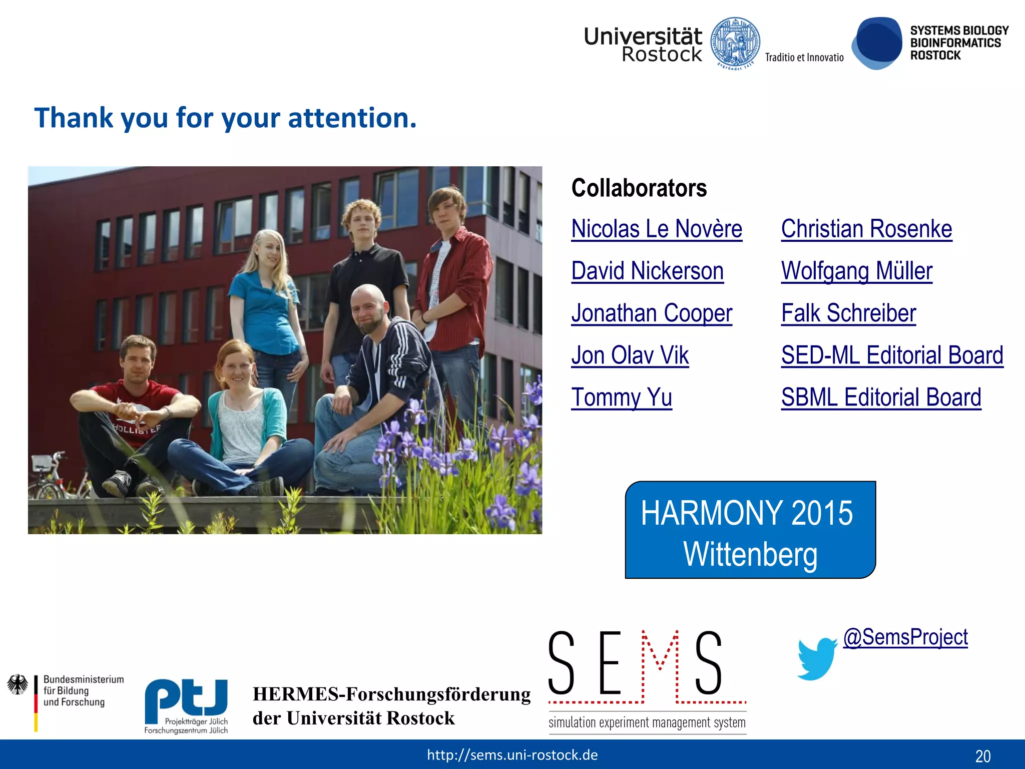 Thank you for your attention.
Collaborators
Nicolas Le Novère

Christian Rosenke

David Nickerson

Wolfgang Müller

Jonathan Cooper

Falk Schreiber

Jon Olav Vik

SED-ML Editorial Board

Tommy Yu

SBML Editorial Board

HARMONY 2015
Wittenberg
HERMESForschungsförderung
HERMES-Forschungsförderung
der
der Universität RostockUniversität Rostock
http://sems.uni-rostock.de

@SemsProject

20

 