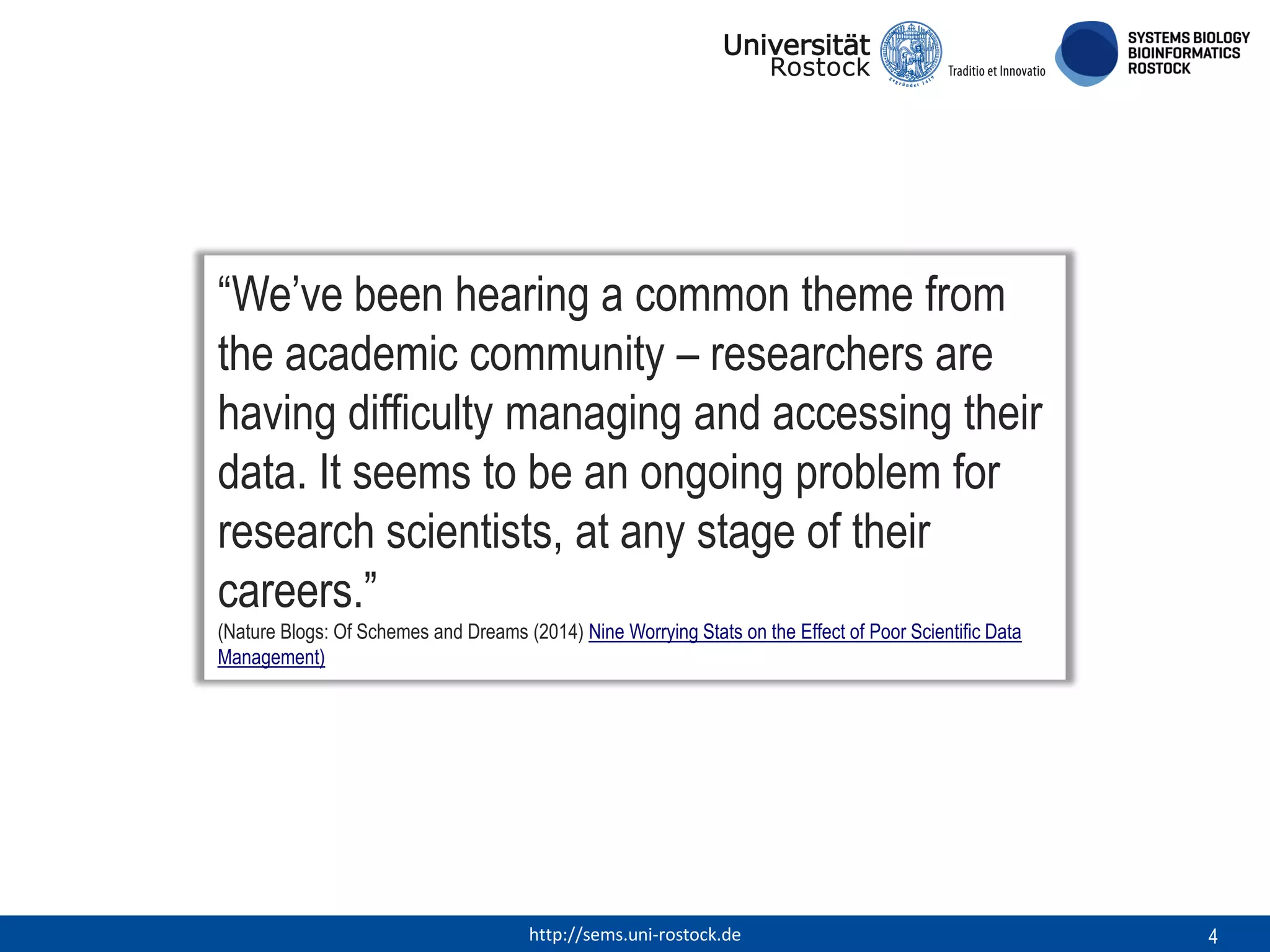 “We’ve been hearing a common theme from
the academic community – researchers are
having difficulty managing and accessing their
data. It seems to be an ongoing problem for
research scientists, at any stage of their
careers.”
(Nature Blogs: Of Schemes and Dreams (2014) Nine Worrying Stats on the Effect of Poor Scientific Data
Management)

http://sems.uni-rostock.de

4

 