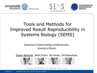 Tools and Methods for
Improved Result Reproducibility in
Systems Biology (SEMS)
Department of Systems Biology and Bioinformatics
University of Rostock
Dagmar Waltemath, Martin Scharm, Ron Henkel, Olaf Wolkenhauer
e:Bio Kick-Off Meeting, 23-25 September 2013, Mainz
24.09.2013 e:Bio SEMS | sems.uni-rostock.de | Dagmar Waltemath 1
 
