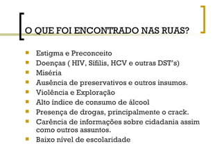 O QUE FOI ENCONTRADO NAS RUAS? Estigma e Preconceito Doenças ( HIV, Sífilis, HCV e outras DST’s) Miséria Ausência de preservativos e outros insumos. Violência e Exploração Alto índice de consumo de álcool Presença de drogas, principalmente o crack. Carência de informações sobre cidadania assim como outros assuntos. Baixo nível de escolaridade 