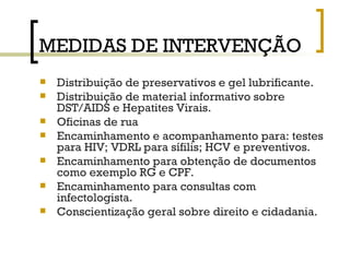 MEDIDAS DE INTERVENÇÃO Distribuição de preservativos e gel lubrificante. Distribuição de material informativo sobre DST/AIDS e Hepatites Virais.  Oficinas de rua Encaminhamento e acompanhamento para: testes para HIV; VDRL para sífilis; HCV e preventivos. Encaminhamento para obtenção de documentos como exemplo RG e CPF. Encaminhamento para consultas com infectologista. Conscientização geral sobre direito e cidadania.  