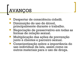 AVANÇOS Despertar de consciência cidadã. Diminuição do uso do álcool, principalmente durante o trabalho. Negociação de preservativo em todas as formas de relação sexual. Multiplicação das ações de prevenção junto à clientes e parceiro sexual. Conscientização sobre a importância do uso individual da lata, assim como os outros materiais para o uso de droga. 