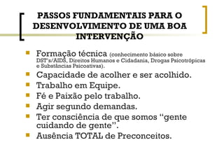 PASSOS FUNDAMENTAIS PARA O DESENVOLVIMENTO DE UMA BOA INTERVENÇÃO Formação técnica  (conhecimento básico sobre DST’s/AIDS, Direitos Humanos e Cidadania, Drogas Psicotrópicas e Substâncias Psicoativas). Capacidade de acolher e ser acolhido. Trabalho em Equipe. Fé e Paixão pelo trabalho. Agir segundo demandas. Ter consciência de que somos “gente cuidando de gente”. Ausência TOTAL de Preconceitos. 