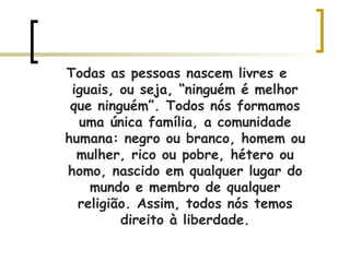 Todas as pessoas nascem livres e iguais, ou seja, “ninguém é melhor que ninguém”. Todos nós formamos uma única família, a comunidade humana: negro ou branco, homem ou mulher, rico ou pobre, hétero ou homo, nascido em qualquer lugar do mundo e membro de qualquer religião. Assim, todos nós temos direito à liberdade. 
