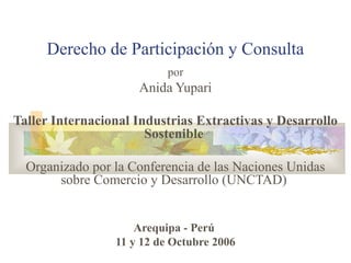 Derecho de Participación y Consulta
por
Anida Yupari
Taller Internacional Industrias Extractivas y Desarrollo
Sostenible
Organizado por la Conferencia de las Naciones Unidas
sobre Comercio y Desarrollo (UNCTAD)
Arequipa - Perú
11 y 12 de Octubre 2006
 