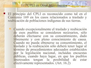 El PCPLI en Otros Instrumentos
 El principio del CPLI es reconocido como tal en el
Convenio 169 en los casos relacionados a traslado y
reubicación de poblaciones indígenas de sus tierras.
 Cuando excepcionalmente el traslado y reubicación
de esos pueblos se consideren necesarios, sólo
deberán efectuarse con su consentimiento, dado
libremente y con pleno conocimiento de causa.
Cuando no pueda obtenerse su consentimiento, el
traslado y la reubicación sólo deberá tener lugar al
término de procedimientos adecuados establecidos
por la legislación nacional, incluidas encuestas
públicas, cuando haya lugar, en que los pueblos
interesados tengan la posibilidad de estar
efectivamente representados. (Art. 16.2)
 