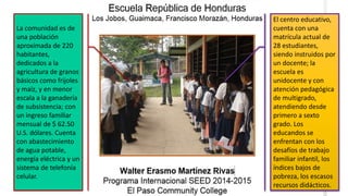 El centro educativo,
cuenta con una
matrícula actual de
28 estudiantes,
siendo instruidos por
un docente; la
escuela es
unidocente y con
atención pedagógica
de multigrado,
atendiendo desde
primero a sexto
grado. Los
educandos se
enfrentan con los
desafíos de trabajo
familiar infantil, los
índices bajos de
pobreza, los escasos
recursos didácticos.
La comunidad es de
una población
aproximada de 220
habitantes,
dedicados a la
agricultura de granos
básicos como frijoles
y maíz, y en menor
escala a la ganadería
de subsistencia; con
un ingreso familiar
mensual de $ 62.50
U.S. dólares. Cuenta
con abastecimiento
de agua potable,
energía eléctrica y un
sistema de telefonía
celular.
