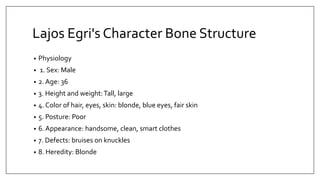 Lajos Egri's Character Bone Structure
• Physiology
• 1. Sex: Male
• 2. Age: 36
• 3. Height and weight:Tall, large
• 4. Color of hair, eyes, skin: blonde, blue eyes, fair skin
• 5. Posture: Poor
• 6. Appearance: handsome, clean, smart clothes
• 7. Defects: bruises on knuckles
• 8. Heredity: Blonde
 