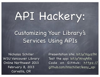 API Hackery:
      Customizing Your Library’s
         Services Using APIs

   Nicholas Schiller    Presentation site: bit.ly/XqyzfM
WSU Vancouver Library   Test the app: bit.ly/WvqAR4
Online Northwest 2013   C o d e o n G it H u b : htt p s: //
  February 8, 2013      github.com/nnschiller/easy_api
     Corvallis, OR
 