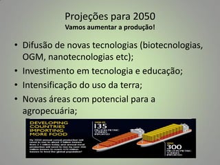 Projeções para 2050
Vamos aumentar a produção!

• Difusão de novas tecnologias (biotecnologias,
OGM, nanotecnologias etc);
• Investimento em tecnologia e educação;
• Intensificação do uso da terra;
• Novas áreas com potencial para a
agropecuária;

 
