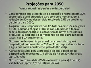 Projeções para 2050
Vamos reduzir as perdas e o desperdício!

• Considerando que as perdas e o desperdício representam 30%
sobre tudo que é produzido para consumo humano, uma
redução de 50% no desperdício resolveria 25% do problema
de oferta para 2050;
• A agricultura é responsável por 12-14% das emissões de gases
estufa, podendo chegar a 30% se considerarmos a toda a
cadeia do agronegócio e a conversão de novas áreas para a
produção; O desperdício corresponde ao que é produzido de
gases nos EUA atualmente.
• O consumo de água limpa anual para produzir o que é
desperdiçado representaria 230 km3 ou o equivalente a toda
a água que corre anualmente pelo do Rio Volga
• A área necessária para a produção do que é perdido ou
desperdiçado representa 1,4 bilhão de ha ou 30% das áreas
agricultáveis;
• O custo direto anual das P&D (excluindo a pesca) é de US$
750 bilhões (aprox. 1/3 do PIB brasileiro)

 
