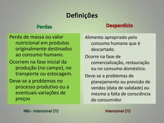 Definições
Perda de massa ou valor
nutricional em produtos
originalmente destinados
ao consumo humano.
Ocorrem na fase inicial da
produção (no campo), no
transporte ou estocagem.
Deve-se a problemas no
processo produtivo ou a
eventuais variações de
preços

Alimento apropriado pelo
consumo humano que é
descartado.
Ocorre na fase de
comercialização, restauração
ou no consumo doméstico.
Deve-se a problemas de
planejamento ou previsão de
vendas (data de validade) ou
mesmo a falta de consciência
do consumidor

 