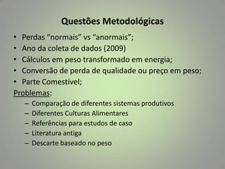 Questões Metodológicas
• Perdas “normais” vs “anormais”;
• Ano da coleta de dados (2009)
• Cálculos em peso transformado em energia;
• Conversão de perda de qualidade ou preço em peso;
• Parte Comestível;
Problemas:
–
–
–
–
–

Comparação de diferentes sistemas produtivos
Diferentes Culturas Alimentares
Referências para estudos de caso
Literatura antiga
Descarte baseado no peso

 