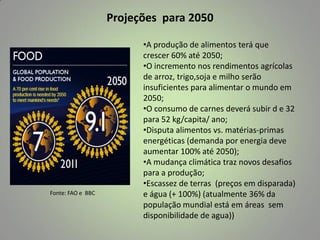 Projeções para 2050

Fonte: FAO e BBC

•A produção de alimentos terá que
crescer 60% até 2050;
•O incremento nos rendimentos agrícolas
de arroz, trigo,soja e milho serão
insuficientes para alimentar o mundo em
2050;
•O consumo de carnes deverá subir d e 32
para 52 kg/capita/ ano;
•Disputa alimentos vs. matérias-primas
energéticas (demanda por energia deve
aumentar 100% até 2050);
•A mudança climática traz novos desafios
para a produção;
•Escassez de terras (preços em disparada)
e água (+ 100%) (atualmente 36% da
população mundial está em áreas sem
disponibilidade de agua))

 