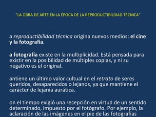 “ LA OBRA DE ARTE EN LA ÉPOCA DE LA REPRODUCTIBILDIAD TÉCNICA” La  reproductibilidad técnica  origina nuevos medios:  el cine y la fotografía . La fotografía  existe en la multiplicidad. Está pensada para existir en la posibilidad de múltiples copias, y ni su negativo es el original. Mantiene un último valor cultual en el  retrato  de seres queridos, desaparecidos o lejanos, ya que mantiene el carácter de lejanía aurática. Con el tiempo exigió una recepción en virtud de un sentido determinado, impuesto por el fotógrafo. Por ejemplo, la aclaración de las imágenes en el pie de las fotografías periodísticas 