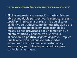 “ LA OBRA DE ARTE EN LA ÉPOCA DE LA REPRODUCTIBILDIAD TÉCNICA” El cine  se presta a su recepción masiva. Esto se abre a una doble perspectiva:  la estética ,  aspecto positivo ,  implica una praxis, en la que el valor exhibitivo se traduce como democratización de la obra como medio de la emancipación de las masas. La risa provocada por un filme tiene un efecto catártico y político, ya que evita la alienación.  La política ,  aspecto negativo ,  implica que la recepción del público ante ciertos estímulos de la obra puede ser estudiada y anticipada y ser utilizada por la política para controlar a las masas. 