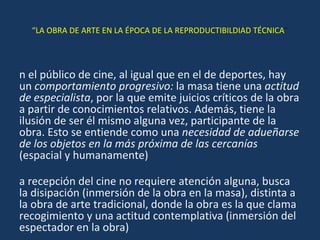 “ LA OBRA DE ARTE EN LA ÉPOCA DE LA REPRODUCTIBILDIAD TÉCNICA ” En el público de cine, al igual que en el de deportes, hay un  comportamiento progresivo:  la masa tiene una  actitud de especialista , por la que emite juicios críticos de la obra a partir de conocimientos relativos. Además, tiene la ilusión de ser él mismo alguna vez, participante de la obra. Esto se entiende como una  necesidad de adueñarse de los objetos en la más próxima de las cercanías  (espacial y humanamente) La recepción del cine no requiere atención alguna, busca la disipación (inmersión de la obra en la masa), distinta a la obra de arte tradicional, donde la obra es la que clama recogimiento y una actitud contemplativa (inmersión del espectador en la obra) 
