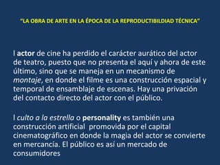 “ LA OBRA DE ARTE EN LA ÉPOCA DE LA REPRODUCTIBILDIAD TÉCNICA” El  actor  de cine ha perdido el carácter aurático del actor de teatro, puesto que no presenta el aquí y ahora de este último, sino que se maneja en un mecanismo de  montaje , en donde el filme es una construcción espacial y temporal de ensamblaje de escenas. Hay una privación del contacto directo del actor con el público. El  culto a la estrella  o  personality  es también una construcción artificial  promovida por el capital cinematográfico en donde la magia del actor se convierte en mercancía. El público es así un mercado de consumidores 