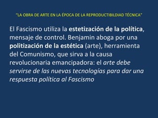 “ LA OBRA DE ARTE EN LA ÉPOCA DE LA REPRODUCTIBILDIAD TÉCNICA” El Fascismo utiliza la  estetización de la política , mensaje de control. Benjamin aboga por una  politización de la estética  (arte), herramienta del Comunismo, que sirva a la causa revolucionaria emancipadora: el  arte debe servirse de las nuevas tecnologías para dar una respuesta política al Fascismo 
