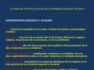“ LA OBRA DE ARTE EN LA ÉPOCA DE LA REPRODUCTIBILDIAD TÉCNICA” CONSIDERACIONES GENERALES Y GLOSARIO Aura:  existencia irrepetible de una obra. Carácter de lejanía, autenticidad y unicidad. Valor cultual:  obra de arte al servicio del ritual (culto). Referencia mágica y religiosa. Importancia de su existencia, no de su exhibición Valor exhibitivo:  obra de arte al servicio de la política. Democratización de la obra. Importancia a su exhibición. Reproductibilidad técnica:  modificación cualitativa y cuantitativa de una obra. Legitimidad de la obra en la copia. Existencia en múltiples ejemplares Cultura de masas:  necesidad de las masas de adueñarse de los objetos en la más próxima de las cercanías (espacial y humana) Estetización de la política:  arte al servicio de fines políticos (bélicos) Politización del arte:  utilización de tecnología en el arte al servicio de la causa revolucionaria, como respuesta al fascismo. 