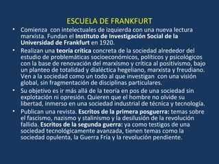 ESCUELA DE FRANKFURT Comienza  con intelectuales de izquierda con una nueva lectura marxista. Fundan el  Instituto de Investigación Social de la Universidad de Frankfurt  en 1920. Realizan una  teoría crítica  concreta de la sociedad alrededor del estudio de problemáticas socioeconómicos, políticos y psicológicos con la base de renovación del marxismo y crítica al positivismo, bajo un planteo de totalidad y dialéctica hegeliano, marxista y freudiano. Ven a la sociedad como un todo al que investigan  con una visión global, sin fragmentación de disciplinas particulares. Su objetivo es ir más allá de la teoría en pos de una sociedad sin explotación ni opresión. Quieren que el hombre no olvide su libertad, inmerso en una sociedad industrial de técnica y tecnología. Publican una revista.  Escritos de la primera posguerra:  temas sobre el fascismo, nazismo y stalinismo y la desilusión de la revolución fallida.  Escritos de la segunda guerra:  ya como testigos de una sociedad tecnológicamente avanzada, tienen temas como la sociedad opulenta, la Guerra Fría y la revolución pendiente. 