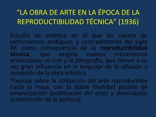 “ LA OBRA DE ARTE EN LA ÉPOCA DE LA REPRODUCTIBILIDAD TÉCNICA” (1936) Estudio de estética en el que da cuenta de sentimientos ambiguos y contradictorios del siglo XX como consecuencia de la  reproductibilidad técnica , que origina nuevos mecanismos productivos:  el cine y la fotografía , que tienen a su vez gran influencia en el lenguaje de la  difusión y recepción  de la obra artística Teoriza sobre la utilización del arte reproductible hacia la masa, con la doble finalidad posible de emancipación  (politización del arte)  y dominación  (estetización de la política) 