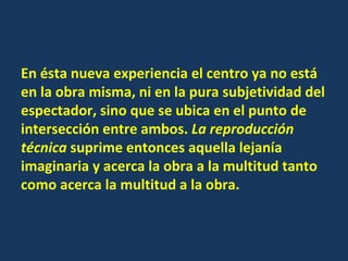En ésta nueva experiencia el centro ya no está en la obra misma, ni en la pura subjetividad del espectador, sino que se ubica en el punto de intersección entre ambos.  La reproducción técnica  suprime entonces aquella lejanía imaginaria y acerca la obra a la multitud tanto como acerca la multitud a la obra. 