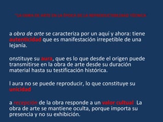 “ LA OBRA DE ARTE EN LA ÉPOCA DE LA REPRODUCTIBILDIAD TÉCNICA ” La  obra de arte  se caracteriza por un aquí y ahora: tiene  autenticidad   que es manifestación irrepetible de una lejanía.   Constituye su  aura , que es lo que desde el origen puede transmitirse en la obra de arte desde su duración material hasta su testificación histórica.  El aura no se puede reproducir, lo que constituye su  unicidad . La   recepción   de la obra responde a un  valor cultual .  La obra de arte se mantiene oculta, porque importa su presencia y no su exhibición. Está  al servicio del culto .  Cumple con un ritual de lo sagrado: lo mágico y lo religioso, o de lo secular: a la belleza 