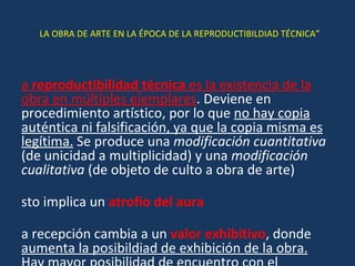 “ LA OBRA DE ARTE EN LA ÉPOCA DE LA REPRODUCTIBILDIAD TÉCNICA” La  reproductibilidad técnica  es la existencia de la obra en múltiples ejemplares . Deviene en procedimiento artístico, por lo que  no hay copia auténtica ni falsificación, ya que la copia misma es legítima.  Se produce una  modificación cuantitativa  (de unicidad a multiplicidad) y una  modificación cualitativa  (de objeto de culto a obra de arte) Esto implica un  atrofio del aura   La recepción cambia a un  valor exhibitivo , donde  aumenta la posibildiad de exhibición de la obra. Hay mayor posibilidad de encuentro con el destinatario 