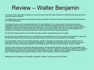 Review – Walter Benjamin The layout of the presentation allowed a smooth and easy read with clear emphasis on areas that the group felt where important topics to discuss.    The bibliography was specific and relevant to the key moments in his life and was the most interesting and informative part of the presentation.   The précis did give a more comprehendible point by point reflection of his writings and It is clear he produced a substantial amount of work, but it felt as though our understanding was gained from the events that surrounded his publications, rather than the ideas put across within them. Some of the statements within the précis seemed a little too complex to understand and didn’t break down the ideas and concept enough. There was no context applied to the content and so it became confusing at points why the theorist had come to these conclusions.   We felt with stronger references we would have had a greater understanding of the concepts.    We didn’t see an individual ‘influence on art/performance/society/theatre but from the précis of the books it is clear that his thinking’s reflect much more closely upon performance, so this my not have needed to be repeated.   The presentation used a lot of technical language, specific to theology and philosophy, that we as readers had not encountered before. There was no glossary to help gain an understanding of what the key terms meant. We were at times lost as to see how they were relevant to his thoughts, given that we only had the dates, names and titles.    At times it was unclear as to what was being discussed in the presentation because we had no prior knowledge of the background to the theorist other than his educational history.  We were unable to understand the reference to ’traditional and critical theory’ as they did not elaborate on what this essay meant.  Although this is a specific point to detail, and it wasn’t directly relative to the subjects individual views, it left us lacking a further understanding.   Bibliography and biography are perfectly competent, ranged in sources and all cited clearly.  