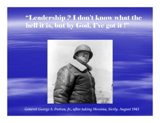 “Leadership ? I don’t know what the
hell it is, but by God, I’ve got it !”




General George S. Patton, Jr., after taking Messina, Sicily. August 1943
 
