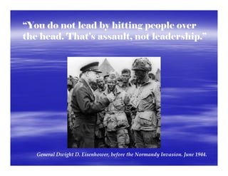 “You do not lead by hitting people over
the head. That’s assault, not leadership.”




   General Dwight D. Eisenhower, before the Normandy Invasion. June 1944.  
 