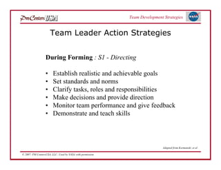 Team Development Strategies


                      Team Leader Action Strategies


                  During Forming : S1 - Directing

                  •     Establish realistic and achievable goals
                  •     Set standards and norms
                  •     Clarify tasks, roles and responsibilities
                  •     Make decisions and provide direction
                  •     Monitor team performance and give feedback
                  •     Demonstrate and teach skills



                                                                            Adapted from Kormanski, et al

© 2007: PM CentersUSA, LLC: Used by NASA with permission.
 