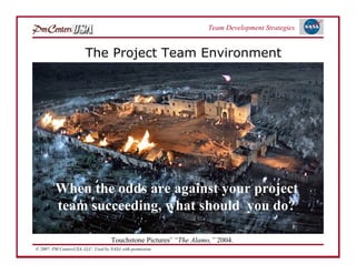 Team Development Strategies


                        The Project Team Environment




         When the odds are against your project
         team succeeding, what should you do?

                                     Touchstone Pictures’ “The Alamo,” 2004.
© 2007: PM CentersUSA, LLC: Used by NASA with permission.
 
