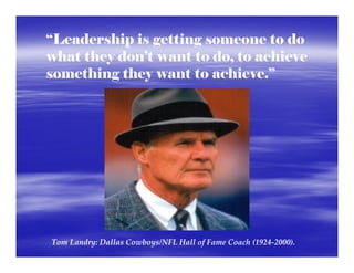 “Leadership is getting someone to do
what they don’t want to do, to achieve
something they want to achieve.”




Tom Landry: Dallas Cowboys/NFL Hall of Fame Coach (1924‐2000).  
 