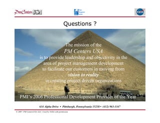 Questions ?


                                                     The mission of the
                                                    PM Centers USA
                         is to provide leadership and objectivity in the
                            area of project management development
                           to facilitate our customers in moving from
                                          vision to reality
                             in creating project driven organizations


    PMI’s 2006 Professional Development Provider of the Year
                         634 Alpha Drive • Pittsburgh, Pennsylvania 15238 • (412) 963-1347
© 2007: PM CentersUSA, LLC: Used by NASA with permission.
 