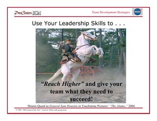 Team Development Strategies


                  Use Your Leadership Skills to . . .




                           “Reach Higher” and give your
                              team what they need to
                                    succeed!
             Dennis Quaid as General Sam Houston in Touchstone Pictures’ “The Alamo,” 2004.
© 2007: PM CentersUSA, LLC: Used by NASA with permission.
 