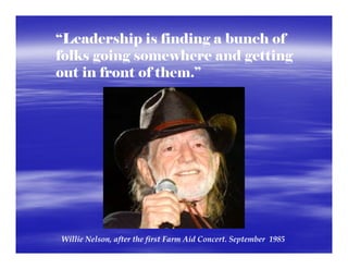 “Leadership is finding a bunch of
folks going somewhere and getting
out in front of them.”




Willie Nelson, after the first Farm Aid Concert. September  1985
 