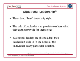 Team Development Strategies


                                 Situational Leadership®

   • There is no “best” leadership style

   • The role of the leader is to provide to others what
     they cannot provide for themselves

   • Successful leaders are able to adapt their
     leadership style to fit the needs of the
     individual in any particular situation

                                         Adapted from Ken Blanchard: “Situational Leadership: The Article.” The Ken Blanchard Company, 1994.

© 2007: PM CentersUSA, LLC: Used by NASA with permission.
 