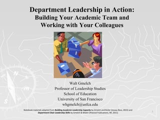 1
Department Leadership in Action:
Building Your Academic Team and
Working with Your Colleagues
Walt Gmelch
Professor of Leadership Studies
School of Education
University of San Francisco
whgmelch@usfca.edu
Notebook materials adapted from Building Academic Leadership Capacity by Gmelch and Buller (Jossey-Bass, 2015) and
Department Chair Leadership Skills by Gmelch & Miskin (Atwood Publications, WI, 2011)
 