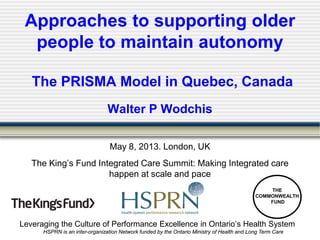 Leveraging the Culture of Performance Excellence in Ontario’s Health System
HSPRN is an inter-organization Network funded by the Ontario Ministry of Health and Long Term Care
Approaches to supporting older
people to maintain autonomy
The PRISMA Model in Quebec, Canada
Walter P Wodchis
May 8, 2013. London, UK
The King’s Fund Integrated Care Summit: Making Integrated care
happen at scale and pace
THE
COMMONWEALTH
FUND
 