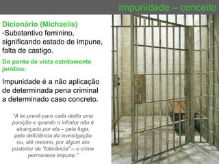 Impunidade – conceito Do ponto de vista estritamente jurídico: Impunidade é a não aplicação de determinada pena criminal a determinado caso concreto.  Dicionário (Michaelis)   Substantivo feminino, significando estado de impune, falta de castigo. “ A lei prevê para cada delito uma punição e quando o infrator não é alcançado por ela – pela fuga, pela deficiência da investigação ou, até mesmo, por algum ato posterior de "tolerância" – o crime permanece impune.” 